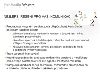 NEJLEPŠÍ ŘEŠENÍ PRO VAŠI KOMUNIKACI

• Propracovaný systém servisu zcela přizpůsobený konkrétním
 potřebám kaţdého klienta
   • plánování a realizace mediálních kampaní v časové tísni i mimo
       standardní pracovní dobu
   •   okamţité zapracování dodatečných změn v komunikaci v mimořádně
       krátkých časových intervalech
   •   nastavení nadstandardní termínů pro dodání podkladů do médií
       a dodatečné výměny podkladů
• Transparentní financování
• Koordinace plánování a nákupu reklamního prostoru v médiích po
  celé Evropě prostřednictvím sítě agentur PanMedia Western
• Komplexní mediální servis se zárukou mimořádně profesionálního
  a lidského přístupu při řešení jakékoliv poţadavku
 