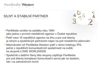 SILNÝ A STABILNÍ PARTNER



• PanMedia vznikla na začátku roku 1994
  jako jedna z prvních mediálních agentur v České republice
• Patří mezi 10 největších agentur na trhu a pro své klienty
  je silným a spolehlivým partnerem nejen na poli mediálního plánování
• Mezinárodní síť PanMedia Western patří v rámci holdingu IPG,
  jedné z největších komunikačních společností na světě,
  ke skupině LOWE WORLDWIDE
• Společně s dalšími členy této skupiny zajišťuje PanMedia
  pro své klienty komplexní komunikační servis jak na českém,
  tak i na zahraničních trzích
 