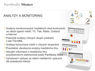 ANALÝZY A MONITORING


• Analýza monitorovaných mediálních útrat konkurentů
  ve všech typech médií: TV, Tisk, Rádio, Outdoor
  a Internet
• Pokročilé analýzy cílových skupin produktů
  z dat TGI-MML
• Analýzy konzumace médií v cílových skupinách
• Pravidelné všeobecné analýzy mediálního trhu
• Aktuální informace z mediálního trhu
  prostřednictvím elektronické pošty PanMedia News
• Vyhotovení výstupů ze všech mediálních výzkumů
  dle poţadavků klienta
 