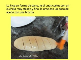 Lo hice en forma de barra, le di unos cortes con un
cuchillo muy afilado y fino, le unte con un poco de
aceite con una brocha
 