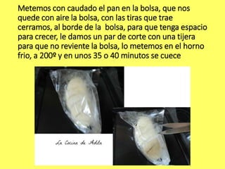 Metemos con caudado el pan en la bolsa, que nos
quede con aire la bolsa, con las tiras que trae
cerramos, al borde de la bolsa, para que tenga espacio
para crecer, le damos un par de corte con una tijera
para que no reviente la bolsa, lo metemos en el horno
frio, a 200º y en unos 35 o 40 minutos se cuece
 