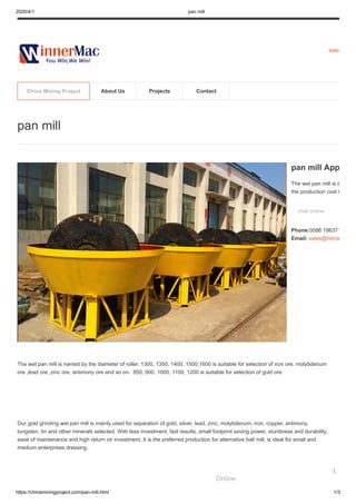 2020/4/1 pan mill
https://chinaminingproject.com/pan-mill.html 1/3
sales
The wet pan mill is named by the diameter of roller. 1300, 1350, 1400, 1500,1600 is suitable for selection of iron ore, molybdenum
ore ,lead ore ,zinc ore, antimony ore and so on. 850, 900, 1000, 1100, 1200 is suitable for selection of gold ore.
Our gold grinding wet pan mill is mainly used for separation of gold, silver, lead, zinc, molybdenum, iron, copper, antimony,
tungsten, tin and other minerals selected. With less investment, fast results, small footprint saving power, sturdiness and durability,
ease of maintenance and high return on investment. It is the preferred production for alternative ball mill, is ideal for small and
medium enterprises dressing.
pan mill
pan mill App
The wet pan mill is a
the production cost i
chat online
Phone:0086 186371
Email: sales@hiima
China Mining Project About Us Projects Contact
Online
1
 