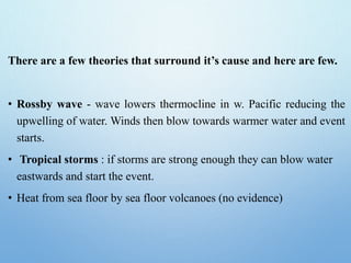 There are a few theories that surround it’s cause and here are few.
• Rossby wave - wave lowers thermocline in w. Pacific reducing the
upwelling of water. Winds then blow towards warmer water and event
starts.
• Tropical storms : if storms are strong enough they can blow water
eastwards and start the event.
• Heat from sea floor by sea floor volcanoes (no evidence)
 