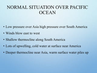 NORMAL SITUATION OVER PACIFIC
OCEAN
• Low pressure over Asia high pressure over South America
• Winds blow east to west
• Shallow thermocline along South America
• Lots of upwelling, cold water at surface near America
• Deeper thermocline near Asia, warm surface water piles up
 