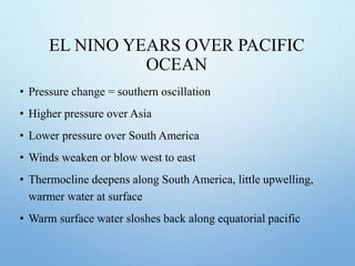 EL NINO YEARS OVER PACIFIC
OCEAN
• Pressure change = southern oscillation
• Higher pressure over Asia
• Lower pressure over South America
• Winds weaken or blow west to east
• Thermocline deepens along South America, little upwelling,
warmer water at surface
• Warm surface water sloshes back along equatorial pacific
 