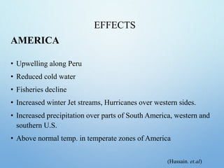 EFFECTS
AMERICA
• Upwelling along Peru
• Reduced cold water
• Fisheries decline
• Increased winter Jet streams, Hurricanes over western sides.
• Increased precipitation over parts of South America, western and
southern U.S.
• Above normal temp. in temperate zones of America
(Hussain. et.al)
 