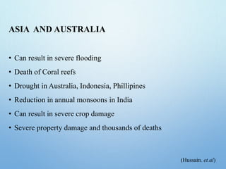 ASIA AND AUSTRALIA
• Can result in severe flooding
• Death of Coral reefs
• Drought in Australia, Indonesia, Phillipines
• Reduction in annual monsoons in India
• Can result in severe crop damage
• Severe property damage and thousands of deaths
(Hussain. et.al)
 