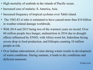 • High mortality of seabirds in the islands of Pacific ocean.
• Increased case of malaria- S. America, Asia
• Increased frequency of tropical cyclones over Tahiti island.
• The 1982-83 el niño is estimated to have caused more than $10 billion
in weather-related damage worldwide.
• With 2014 and 2015 being two of the warmest years on record. Over
60 million people face hunger, malnutrition in 2016 due to drought
effects influenced by ENSO, with Africa worst hit, Indochina facing
severe drop in food production, and Ethiopia counting 10 million
people at risk.
• Over Indian subcontinent, el nino during winter results in development
of warm conditions. During summer, it leads to dry conditions and
deficient monsoon.
(Cook et al)
 