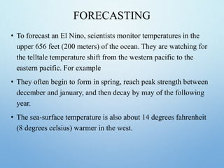 FORECASTING
• To forecast an El Nino, scientists monitor temperatures in the
upper 656 feet (200 meters) of the ocean. They are watching for
the telltale temperature shift from the western pacific to the
eastern pacific. For example
• They often begin to form in spring, reach peak strength between
december and january, and then decay by may of the following
year.
• The sea-surface temperature is also about 14 degrees fahrenheit
(8 degrees celsius) warmer in the west.
 