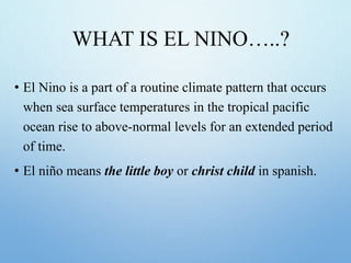 WHAT IS EL NINO…..?
• El Nino is a part of a routine climate pattern that occurs
when sea surface temperatures in the tropical pacific
ocean rise to above-normal levels for an extended period
of time.
• El niño means the little boy or christ child in spanish.
 