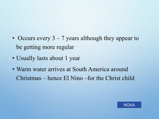 • Occurs every 3 – 7 years although they appear to
be getting more regular
• Usually lasts about 1 year
• Warm water arrives at South America around
Christmas – hence El Nino –for the Christ child
NOAA
 