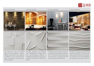 Panneau 3D Cubik

Panneau 3D Light

Panneau 3D Metro

Panneau 3D Reed

3D Cubik, des carrés qui laissent
place à votre créativité ! Assemblez-les comme bon vous semblera
et affirmer votre touche personnelle ! Ce panneau mural est carrément tendance!

3D Light, distingué, fin et original.
Une combinaison parfaite entre
trois caractéristiques difficiles à
combiner en général ! Laissez-vous
séduire et faite ressortir votre décoration!

3D Metro ou l’art de faire ressortir le
côté soigné d’une pièce en particulier ! Ses motifs en font un panneau
de choix pour un endroit qui doit
rester soigné et professionnel.

3D Reed, c’est idéal pour quiconque
cherche à apporter une touche de
calme dans une pièce en particulier.
Les courbes ne sont pas exagérées
et conviendront aux goûts de tous !

 