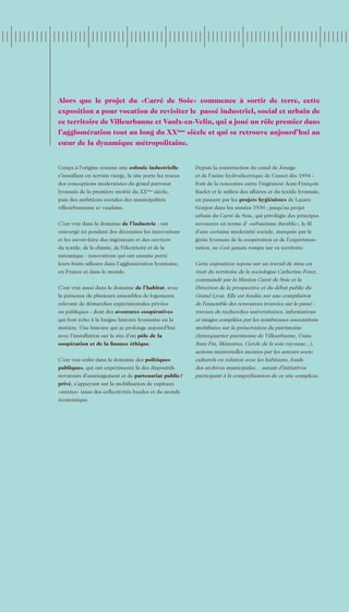Alors que le projet du «Carré de Soie» commence à sortir de terre, cette
exposition a pour vocation de revisiter le passé industriel, social et urbain de
ce territoire de Villeurbanne et Vaulx-en-Velin, qui a joué un rôle premier dans
l’agglomération tout au long du XX siècle et qui se retrouve aujourd’hui au
                                     ème


cœur de la dynamique métropolitaine.


Conçu à l’origine comme une colonie industrielle           Depuis la construction du canal de Jonage
s’installant en terrain vierge, le site porte les traces   et de l’usine hydroélectrique de Cusset dès 1894 -
des conceptions modernistes du grand patronat              fruit de la rencontre entre l’ingénieur Jean-François
lyonnais de la première moitié du XX siècle,
                                         ème
                                                           Raclet et le milieu des affaires et du textile lyonnais,
puis des ambitions sociales des municipalités              en passant par les projets hygiénistes de Lazare
villeurbannaise et vaudaise.                               Goujon dans les années 1930 ; jusqu’au projet
                                                           urbain du Carré de Soie, qui privilégie des principes
C’est vrai dans le domaine de l’industrie : ont            novateurs en terme d’ «urbanisme durable», le fil
convergé ici pendant des décennies les innovations         d’une certaine modernité sociale, marquée par le
et les savoir-faire des ingénieurs et des ouvriers         génie lyonnais de la coopération et de l’expérimen-
du textile, de la chimie, de l’électricité et de la        tation, ne s’est jamais rompu sur ce territoire.
mécanique - innovations qui ont ensuite porté
leurs fruits ailleurs dans l’agglomération lyonnaise,      Cette exposition repose sur un travail de mise en
en France et dans le monde.                                récit du territoire de la sociologue Catherine Foret,
                                                           commandé par la Mission Carré de Soie et la
C’est vrai aussi dans le domaine de l’habitat, avec        Direction de la prospective et du débat public du
la présence de plusieurs ensembles de logements            Grand Lyon. Elle est fondée sur une compilation
relevant de démarches expérimentales privées               de l’ensemble des ressources trouvées sur le passé :
ou publiques - dont des aventures coopératives             travaux de recherches universitaires, informations
qui font écho à la longue histoire lyonnaise en la         et images compilées par les nombreuses associations
matière. Une histoire qui se prolonge aujourd’hui          mobilisées sur la préservation du patrimoine
avec l’installation sur le site d’un pôle de la            (Interquartier patrimoine de Villeurbanne, Usine
coopération et de la finance éthique.                      Sans Fin, Mémoires, Cercle de la soie rayonne...),
                                                           actions mémorielles menées par les acteurs socio
C’est vrai enfin dans le domaine des politiques            culturels en relation avec les habitants, fonds
publiques, qui ont expérimenté là des dispositifs          des archives municipales… autant d’initiatives
novateurs d’aménagement et de partenariat public /         participant à la compréhension de ce site complexe.
privé, s’appuyant sur la mobilisation de capitaux
«mixtes» issus des collectivités locales et du monde
économique.
 