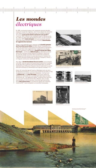 Les mondes
électriques
En 1889, un groupe de soyeux et de capitalistes lyonnais décident
d’appuyer le projet de l’ingénieur Jean-François Raclet de réalisation
d’un canal et d’une usine hydroélectrique sur le Rhône à hauteur
de Cusset. Le plus grand chantier lyonnais de la fin du XIX     eme

s’ouvre en 1894. Il durera 5 ans, employant jusqu’à 3 000 personnes
qui logent sur place dans des baraques en bois. Lors de sa mise en
service en 1899, l’usine de Cusset, est la plus puissante centrale
hydro-électrique française. Elle va ouvrir la voie à l’électrification
de l’agglomération lyonnaise.

Depuis l’usine hydroélectrique, exploitée par la Société Lyonnaise
des Forces Motrices du Rhône (SLFMR), débute l’installation d’un                          1896 creusement du canal
                                                                                          La construction du Canal de Jonage - Alain et Denis Varaschin
réseau de canalisations souterraines qui va permettre la distribution
du courant dans toute l’agglomération. L’importance du chantier
suscite l’installation à Gerland de la Société Française des Câbles
Electriques — ancêtre des Câbles de Lyon, qui deviendra au fil des
décennies un groupe mondial (aujourd’hui Nexans). L’électricité
du Canal de Jonage va soutenir dans les décennies suivantes le
développement des secteurs les plus dynamiques et novateurs de
l’industrie lyonnaise (métallurgie, mécanique, transports, chimie…),
à l’image du constructeur automobile Berliet.

Dès 1906, la Société Grenobloise Force et Lumière, concurrente de
la SLFMR, crée une station de transformation à proximité immédiate
du barrage. Elle y achemine l’électricité produite dans sa centrale
hydroélectrique de Moutiers (Savoie) et fournit notamment le courant
alternatif nécessaire à l’alimentation de la ligne de tramway n° 16.                      Carte postale, Intérieur de l’usine de Cusset / Turbines et tableau
                                                                                          Archives Municipales de Vaulx-en-Velin, Fond Lydia PENA




Autour de l’usine-barrage de Cusset se développe toute une série
de bâtiments techniques. L’un d’eux sera transformé par EDF en 1946
en logements pour jeunes apprentis célibataires ; d’où son nom :
le Celibatorium. Une usine thermique, conçue pour pallier les
défaillances éventuelles de la centrale hydro-électrique (accident,
sécheresse, gel…) est également édifiée. Le bâtiment des machines
est conçu par l’architecte Charles Roux-Meulien, dans un style
néoclassique qui s’harmonise avec l’usine-barrage toute proche.
Des «cités d’électriciens» à l’architecture typique de la première                        1908 transformateurs en ville                                             Décembre 1895 usine-barrage coté de la balme
moitié du XIX siècle complètent cet ensemble remarquable.
             ème                                                                          La construction du Canal de Jonage - Alain et Denis Varaschin             La construction du Canal de Jonage - Alain et Denis Varaschin




                                Usine Société Grenobloise de force et lumière             montage d’une chaudière
                                Archives Municipales de Vaulx-en-Velin, Fond Lydia PENA   La construction du Canal de Jonage - Alain et Denis Varaschin




                                                                                                                                                          Carte postale 1916 Usine hydroélectrique de Cusset
                                                                                                                                                          Archives Municipales de Vaulx-en-Velin, Fond Lydia PENA
 