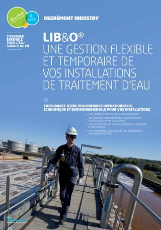 Degrémont Industry
Degrémont industry
www.degremont-industry.com
Lib&O®
une gestion FLEXIBLE
ET TEMPORAIRE DE
VOS INSTALLATIONS
DE TRAITEMENT D’EAU
L’ASSURANCE D’UNE PERFORMANCE OPÉRATIONNELLE,
ÉCONOMIQUE ET ENVIRONNEMENTALE POUR VOS INSTALLATIONS
— Une politique santé & sécurité exemplaire
— Des équipes opérationnelles expérimentées
et efficaces à votre disposition
— Des prestations de services flexibles et adaptées
à vos besoins
— Une rentabilité maximale de vos installations
de traitement d’eau
