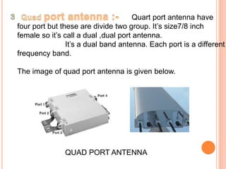Quart port antenna have 
four port but these are divide two group. It’s size7/8 inch 
female so it’s call a dual ,dual port antenna. 
It’s a dual band antenna. Each port is a different 
frequency band. 
The image of quad port antenna is given below. 
QUAD PORT ANTENNA 
 