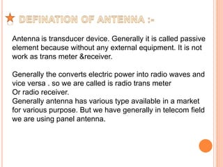 Antenna is transducer device. Generally it is called passive 
element because without any external equipment. It is not 
work as trans meter &receiver. 
Generally the converts electric power into radio waves and 
vice versa . so we are called is radio trans meter 
Or radio receiver. 
Generally antenna has various type available in a market 
for various purpose. But we have generally in telecom field 
we are using panel antenna. 
 