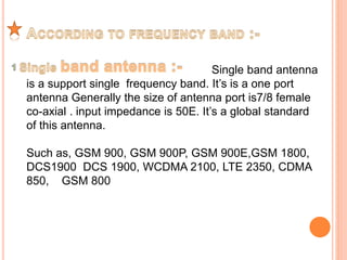 Single band antenna 
is a support single frequency band. It’s is a one port 
antenna Generally the size of antenna port is7/8 female 
co-axial . input impedance is 50E. It’s a global standard 
of this antenna. 
Such as, GSM 900, GSM 900P, GSM 900E,GSM 1800, 
DCS1900 DCS 1900, WCDMA 2100, LTE 2350, CDMA 
850, GSM 800 
 