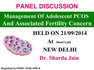 PANEL DISCUSSION 
Management Of Adolescent PCOS 
And Associated Fertility Concern 
HELD ON 21/09/2014 
At Hotel Latit 
NEW DELHI 
Dr. Sharda Jain 
Organized by FOGSI / ICOG /CIPLA 
 