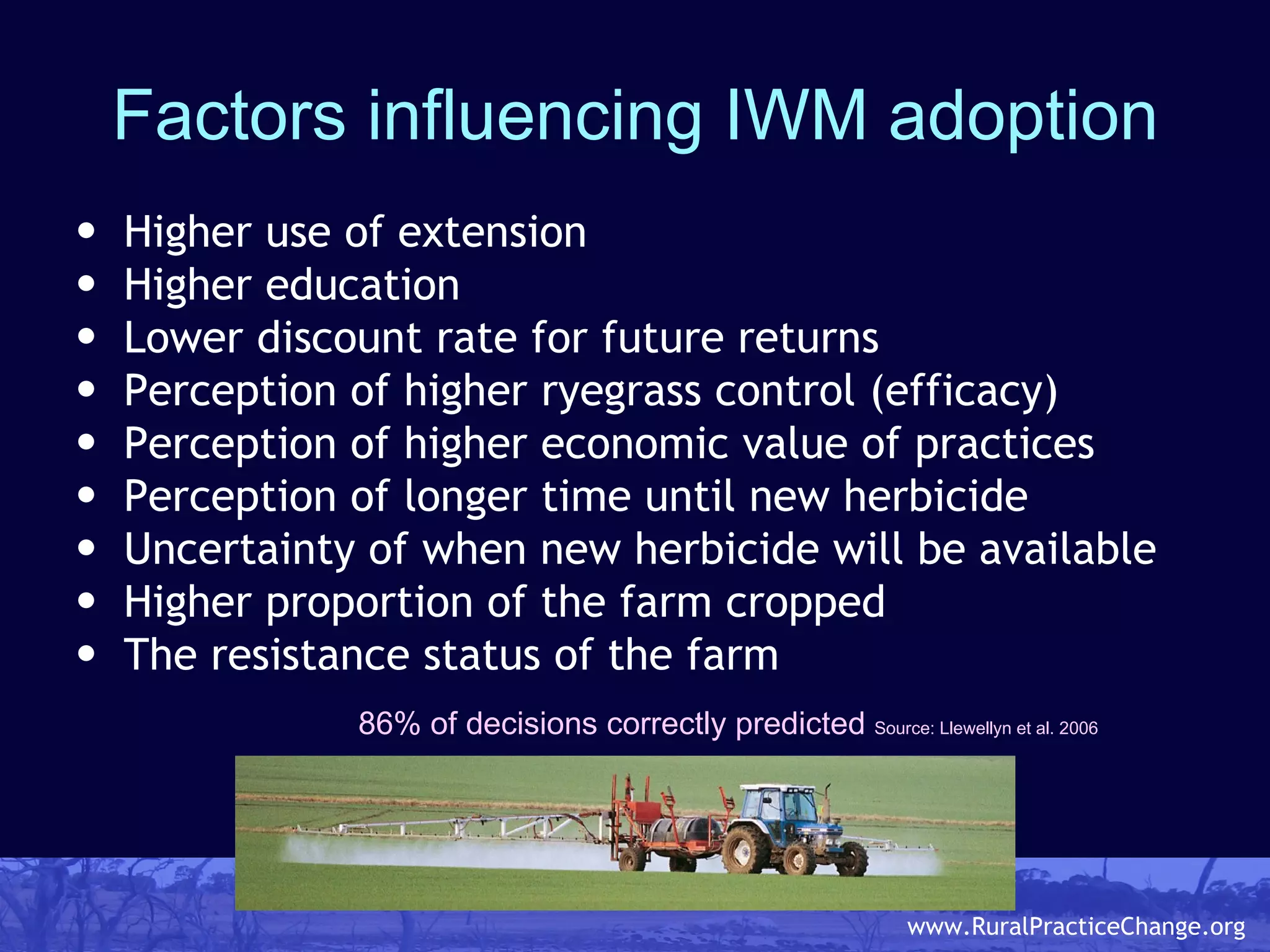 Factors influencing IWM adoption Higher use of extension Higher education  Lower discount rate for future returns  Perception of higher ryegrass control (efficacy)  Perception of higher economic value of practices Perception of longer time until new herbicide Uncertainty of when new herbicide will be available Higher proportion of the farm cropped  The resistance status of the farm   86% of decisions correctly predicted  Source: Llewellyn et al. 2006 