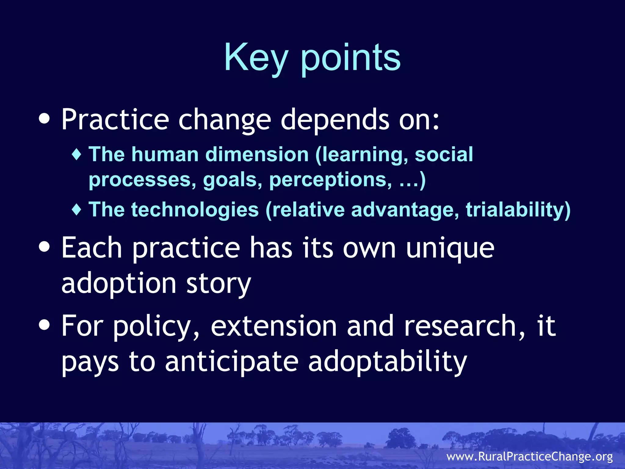 Key points Practice change depends on: The human dimension (learning, social processes, goals, perceptions, …) The technologies (relative advantage, trialability) Each practice has its own unique adoption story For policy, extension and research, it pays to anticipate adoptability 