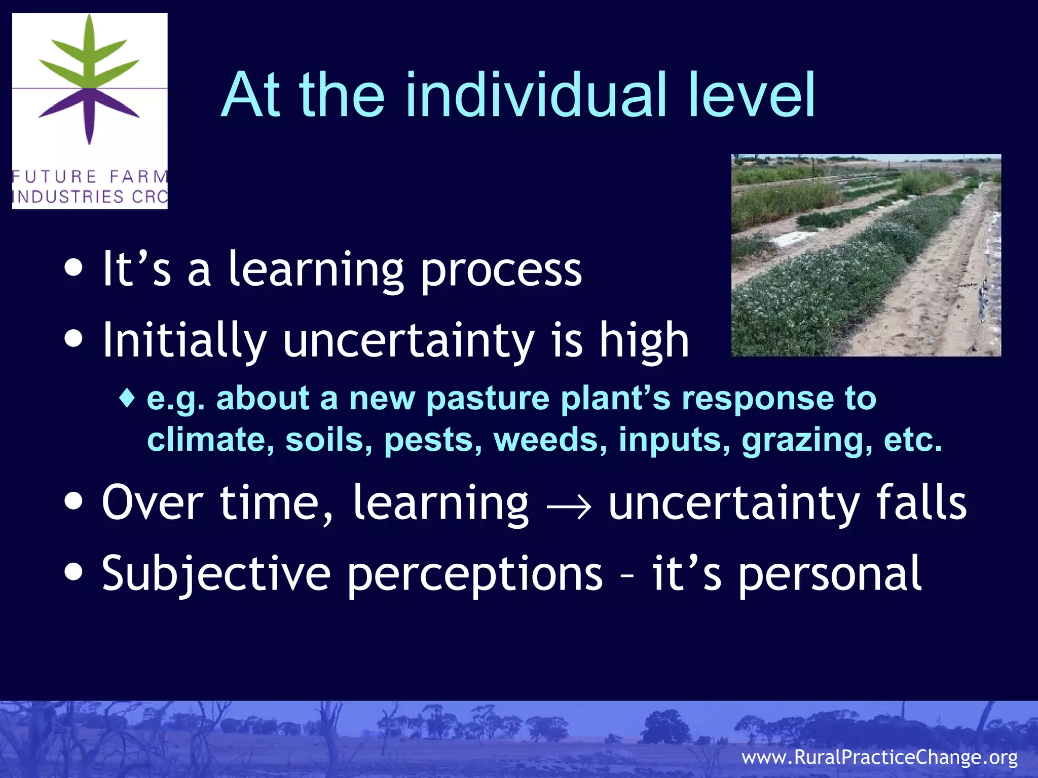 At the individual level It’s a learning process Initially uncertainty is high e.g. about a new pasture plant’s response to climate, soils, pests, weeds, inputs, grazing, etc. Over time, learning    uncertainty falls Subjective perceptions – it’s personal 