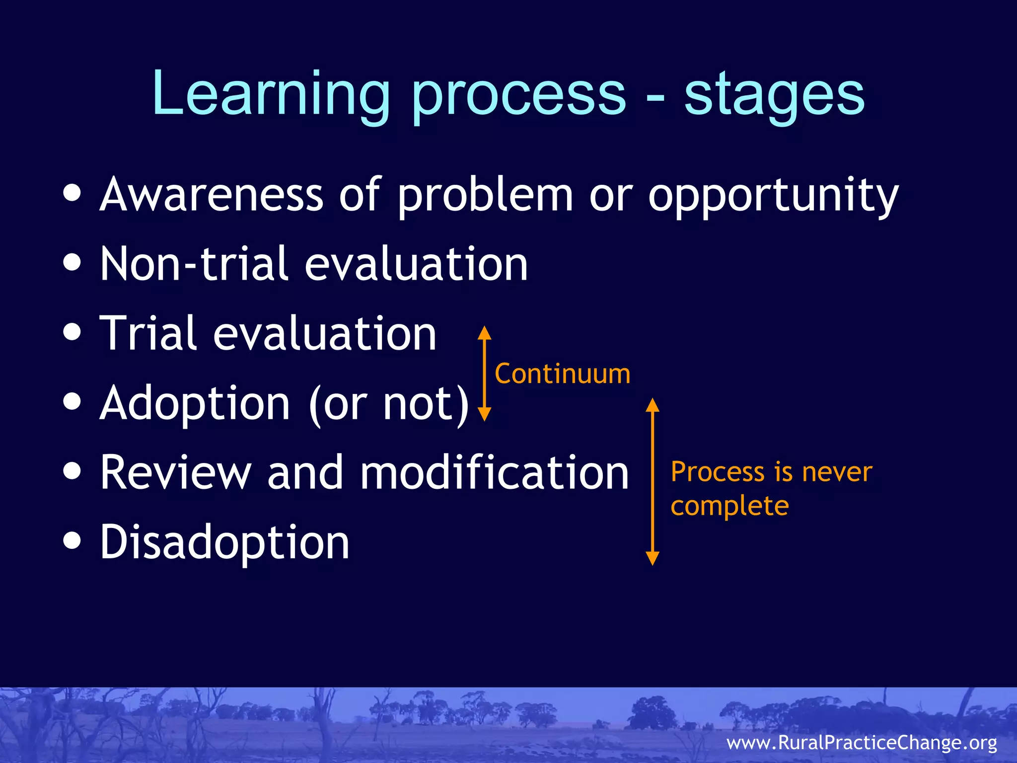 Learning process - stages Awareness of problem or opportunity Non-trial evaluation Trial evaluation Adoption (or not) Review and modification Disadoption Continuum Process is never  complete 