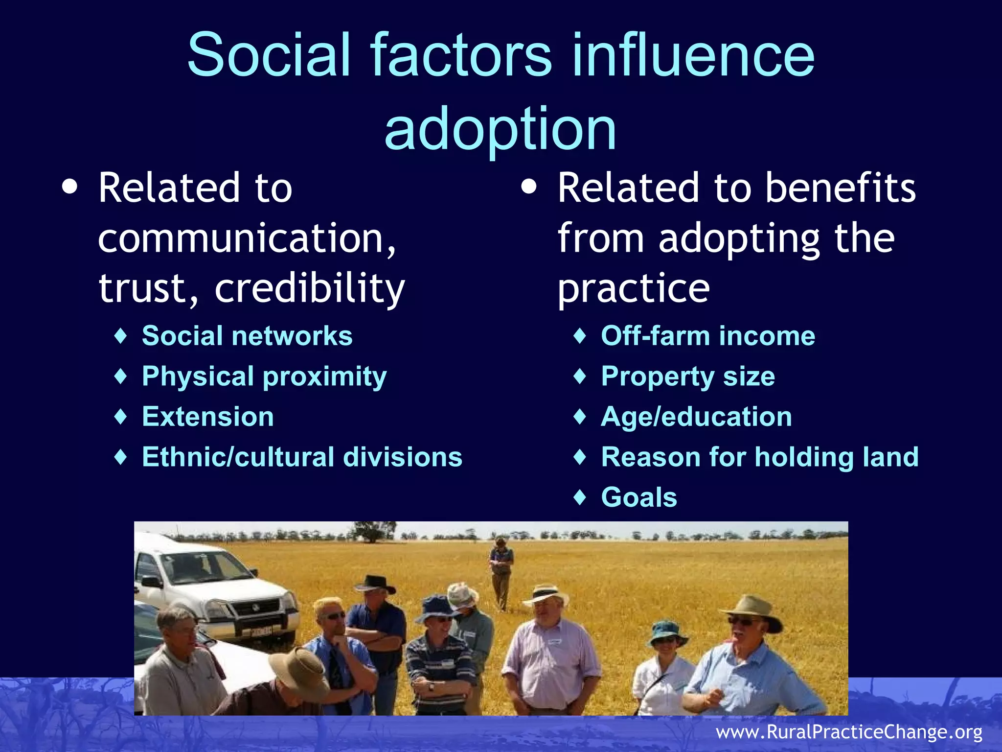 Social factors influence adoption Related to communication, trust, credibility Social networks Physical proximity Extension Ethnic/cultural divisions Related to benefits from adopting the practice Off-farm income Property size Age/education Reason for holding land Goals 
