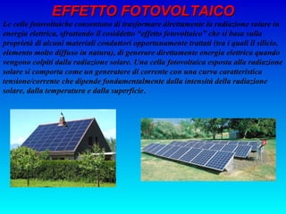 EFFETTO FOTOVOLTAICO
Le celle fotovoltaiche consentono di trasformare direttamente la radiazione solare in
energia elettrica, sfruttando il cosiddetto “effetto fotovoltaico” che si basa sulla
proprietà di alcuni materiali conduttori opportunamente trattati (tra i quali il silicio,
elemento molto diffuso in natura), di generare direttamente energia elettrica quando
vengono colpiti dalla radiazione solare. Una cella fotovoltaica esposta alla radiazione
solare si comporta come un generatore di corrente con una curva caratteristica
tensione/corrente che dipende fondamentalmente dalla intensità della radiazione
solare, dalla temperatura e dalla superficie.
 