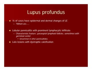Lupus profundusLupus profundusLupus profundusLupus profundus
½ of cases have epidermal and dermal changes of LE½ of cases have epidermal and dermal changes of LE
–– ?Which are…..?Which are…..
Lobular panniculitis with prominent lymphocytic infiltrateLobular panniculitis with prominent lymphocytic infiltrateLobular panniculitis with prominent lymphocytic infiltrateLobular panniculitis with prominent lymphocytic infiltrate
–– Characteristic feature:Characteristic feature: paraseptal lymphoid follicles, sometimes withparaseptal lymphoid follicles, sometimes with
germinal centergerminal center
Uncommon in other panniculitidesUncommon in other panniculitides
Late lesions with dystrophic calcificationLate lesions with dystrophic calcification
 