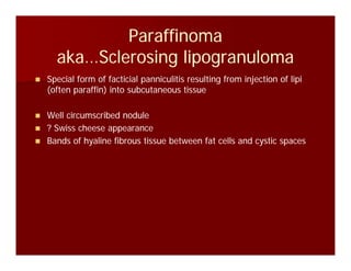 ParaffinomaParaffinoma
k S l i li lk S l i li laka…Sclerosing lipogranulomaaka…Sclerosing lipogranuloma
Special form of facticial panniculitis resulting from injection of lipiSpecial form of facticial panniculitis resulting from injection of lipi
(often paraffin) into subcutaneous tissue(often paraffin) into subcutaneous tissue
Well circumscribed noduleWell circumscribed nodulee c cu sc bed odu ee c cu sc bed odu e
? Swiss cheese appearance? Swiss cheese appearance
Bands of hyaline fibrous tissue between fat cells and cystic spacesBands of hyaline fibrous tissue between fat cells and cystic spaces
 