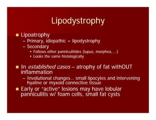 LipodystrophyLipodystrophyLipodystrophyLipodystrophy
LipoatrophyLipoatrophyp p yp p y
–– Primary, idiopathic = lipodystrophyPrimary, idiopathic = lipodystrophy
–– SecondarySecondary
Follows other panniculitides (lupus, morphea, )Follows other panniculitides (lupus, morphea, )Follows other panniculitides (lupus, morphea, …)Follows other panniculitides (lupus, morphea, …)
Looks the same histologicallyLooks the same histologically
InIn established casesestablished cases –– atrophy of fat withOUTatrophy of fat withOUTInIn established casesestablished cases atrophy of fat withOUTatrophy of fat withOUT
inflammationinflammation
–– Involutional changes… small lipocytes and interveningInvolutional changes… small lipocytes and intervening
hyaline or myxoid connective tissuehyaline or myxoid connective tissuehyaline or myxoid connective tissuehyaline or myxoid connective tissue
Early or “active” lesions may have lobularEarly or “active” lesions may have lobular
panniculitis w/ foam cells, small fat cystspanniculitis w/ foam cells, small fat cysts
 