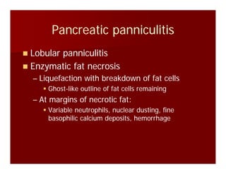 Pancreatic panniculitisPancreatic panniculitisPancreatic panniculitisPancreatic panniculitis
Lobular panniculitisLobular panniculitisLobular panniculitisLobular panniculitis
Enzymatic fat necrosisEnzymatic fat necrosis
Li f ti ith b kd f f t llLi f ti ith b kd f f t ll–– Liquefaction with breakdown of fat cellsLiquefaction with breakdown of fat cells
GhostGhost--like outline of fat cells remaininglike outline of fat cells remaining
At margins of necrotic fat:At margins of necrotic fat:–– At margins of necrotic fat:At margins of necrotic fat:
Variable neutrophils, nuclear dusting, fineVariable neutrophils, nuclear dusting, fine
basophilic calcium deposits, hemorrhagebasophilic calcium deposits, hemorrhagebasophilic calcium deposits, hemorrhagebasophilic calcium deposits, hemorrhage
 