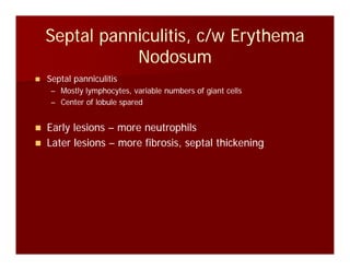 Septal panniculitis, c/w ErythemaSeptal panniculitis, c/w Erythema
ddNodosumNodosum
Septal panniculitisSeptal panniculitis
–– Mostly lymphocytes, variable numbers of giant cellsMostly lymphocytes, variable numbers of giant cells
–– Center of lobule sparedCenter of lobule spared
Early lesionsEarly lesions –– more neutrophilsmore neutrophils
Later lesionsLater lesions –– more fibrosis, septal thickeningmore fibrosis, septal thickening
 
