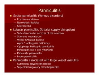 PanniculitisPanniculitis
Septal panniculitis (Venous disorders)Septal panniculitis (Venous disorders)
–– Erythema nodosumErythema nodosum
–– Necrobiosis lipoidicaNecrobiosis lipoidicapp
–– SclerodermaScleroderma
Lobular panniculitis (Arterial supply disruption)Lobular panniculitis (Arterial supply disruption)
–– Subcutaneous fat necrosis of the newbornSubcutaneous fat necrosis of the newbornSubcutaneous fat necrosis of the newbornSubcutaneous fat necrosis of the newborn
–– Sclerema neonatorumSclerema neonatorum
–– WeberWeber--Christian diseaseChristian disease
–– Alpha 1Alpha 1--antitrypsin deficiencyantitrypsin deficiencyAlpha 1Alpha 1--antitrypsin deficiencyantitrypsin deficiency
–– Cytophagic histiocytic panniculitisCytophagic histiocytic panniculitis
–– PanniculitisPanniculitis--like Tlike T--cell lymphomacell lymphoma
Pancreatic panniculitisPancreatic panniculitis–– Pancreatic panniculitisPancreatic panniculitis
–– Lupus panniculitisLupus panniculitis
Panniculitis associated with large vessel vasculitisPanniculitis associated with large vessel vasculitis
l dl d–– Cutaneous polyarteritis nodosaCutaneous polyarteritis nodosa
–– Superficial migratory thrombophlebitisSuperficial migratory thrombophlebitis
 