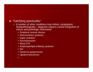 “Calcifying panniculitis”“Calcifying panniculitis”y g py g p
–– A number of other conditions may imitate calciphylaxisA number of other conditions may imitate calciphylaxis
histopathologicallyhistopathologically –– diagnosis requires careful integration ofdiagnosis requires careful integration of
clinical and pathologic informationclinical and pathologic information
Peripheral vascular diseasePeripheral vascular disease
Atheroembolus syndromeAtheroembolus syndrome
Septic embolismSeptic embolism
DermatomyositisDermatomyositisDermatomyositisDermatomyositis
Mixed CTDMixed CTD
Antiphospholipid antibody syndromeAntiphospholipid antibody syndrome
DICDICDICDIC
Pyoderma gangrenosumPyoderma gangrenosum
LipodermatosclerosisLipodermatosclerosis
….….
 