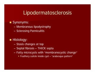 LipodermatosclerosisLipodermatosclerosisLipodermatosclerosisLipodermatosclerosis
Synonyms:Synonyms:Synonyms:Synonyms:
–– Membranous lipodystrophyMembranous lipodystrophy
–– Sclerosing PanniculitisSclerosing Panniculitisgg
Histology:Histology:
–– Stasis changes at topStasis changes at top
–– Septal fibrosisSeptal fibrosis –– THICK septaTHICK septa
–– Fatty microcysts with “membranocystic change”Fatty microcysts with “membranocystic change”
Feathery cuticle inside cystFeathery cuticle inside cyst –– “arabesque pattern”“arabesque pattern”
 