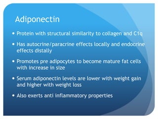 Adiponectin
 Protein with structural similarity to collagen and C1q
 Has autocrine/paracrine effects locally and endocrine
effects distally
 Promotes pre adipocytes to become mature fat cells
with increase in size
 Serum adiponectin levels are lower with weight gain
and higher with weight loss
 Also exerts anti inflammatory properties
 