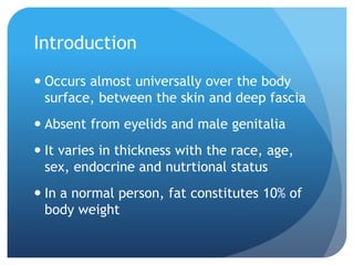 Introduction
 Occurs almost universally over the body
surface, between the skin and deep fascia
 Absent from eyelids and male genitalia
 It varies in thickness with the race, age,
sex, endocrine and nutrtional status
 In a normal person, fat constitutes 10% of
body weight
 