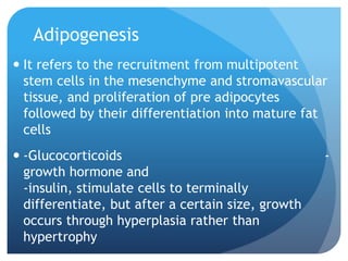 Adipogenesis
 It refers to the recruitment from multipotent
stem cells in the mesenchyme and stromavascular
tissue, and proliferation of pre adipocytes
followed by their differentiation into mature fat
cells
 -Glucocorticoids -
growth hormone and
-insulin, stimulate cells to terminally
differentiate, but after a certain size, growth
occurs through hyperplasia rather than
hypertrophy
 