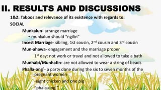 II. RESULTS AND DISCUSSIONS
1&2: Taboos and relevance of its existence with regards to:
SOCIAL
Munkalun- arrange marriage
• munkalun should “ngilin”
Incest Marriage- sibling, 1st cousin, 2nd cousin and 3rd cousin
Mun-ahawa- engagement and the marriage proper
1st day: not work or travel and not allowed to take a bath
Munhabi/Munhafin- are not allowed to wear a string of beads
Phalla-ong`- a party done during the six to seven months of the
pregnant women
-eight chicken and one pig
“phala-ong`”
 