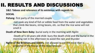 II. RESULTS AND DISCUSSIONS
1&2: Taboos and relevance of its existence with regards to:
SOCIAL
Pahang- first party of the married couple
-not cook any kind of fish or edible food from the water and vegetables
that climb like beans, string beans, etc. so that the rice wine will not
smell it
Death of New Born Baby- burial early in the morning with Ngilin
-Death of 5-10 years old child- bury the death child and the burial in the
morning not in the afternoon to avoid the rain and thunder
Ngilin of the Brothers and Sisters- not allowed to eat the meat that is
prepared in the house of the dead because
 