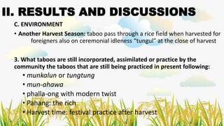 II. RESULTS AND DISCUSSIONS
C. ENVIRONMENT
• Another Harvest Season: taboo pass through a rice field when harvested for
foreigners also on ceremonial idleness “tungul” at the close of harvest
3. What taboos are still incorporated, assimilated or practice by the
community the taboos that are still being practiced in present following:
• munkalun or tungtung
• mun-ahawa
• phalla-ong with modern twist
• Pahang: the rich
• Harvest time: festival practice after harvest
 
