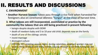 II. RESULTS AND DISCUSSIONS
C. ENVIRONMENT
• Another Harvest Season: taboo pass through a rice field when harvested for
foreigners also on ceremonial idleness “tungul” at the close of harvest time.
3. What taboos are still incorporated, assimilated or practice by the
community the taboos that are still being practiced in present following:
• kaingin despite despite with DENR
• death of newborn baby and 5 to 10 year old child: depends now on the family
• death of one of the siblings: strictly
• incest marriage
• disrespect culture
• OTHERS: YES: planting season, ngilin, during calamities, pregnant women may not
wear a string of beads and lastly, visitors passing through a rice field during harvest
time
 