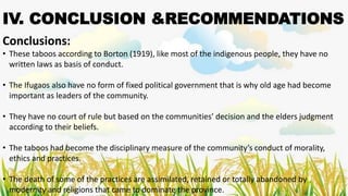 IV. CONCLUSION &RECOMMENDATIONS
Conclusions:
• These taboos according to Borton (1919), like most of the indigenous people, they have no
written laws as basis of conduct.
• The Ifugaos also have no form of fixed political government that is why old age had become
important as leaders of the community.
• They have no court of rule but based on the communities’ decision and the elders judgment
according to their beliefs.
• The taboos had become the disciplinary measure of the community’s conduct of morality,
ethics and practices.
• The death of some of the practices are assimilated, retained or totally abandoned by
modernity and religions that came to dominate the province.
 