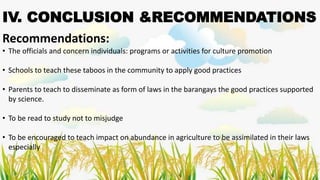 IV. CONCLUSION &RECOMMENDATIONS
Recommendations:
• The officials and concern individuals: programs or activities for culture promotion
• Schools to teach these taboos in the community to apply good practices
• Parents to teach to disseminate as form of laws in the barangays the good practices supported
by science.
• To be read to study not to misjudge
• To be encouraged to teach impact on abundance in agriculture to be assimilated in their laws
especially
 