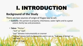 Background of the Study
There are two sources of origin of Ifugao law to wit:
• Customs- this pertain to property, inheritance, water rights and to a great
extent, family law and procedure.
• Taboo- “Paniyu”.
-“evil” or” bad”.
“pan” denotes instrumentally or manner
“paniyu” means both by derivation and in use as, “bad way of doing”, or
“evil way”
-origin in magic.
I. INTRODUCTION
 