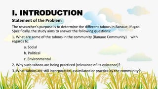 I. INTRODUCTION
Statement of the Problem
The researcher’s purpose is to determine the different taboos in Banaue, Ifugao.
Specifically, the study aims to answer the following questions:
1. What are some of the taboos in the community (Banaue Community) with
regards to:
a. Social
b. Political
c. Environmental
2. Why such taboos are being practiced (relevance of its existence)?
3. What taboos are still incorporated, assimilated or practice by the community?
 