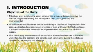 I. INTRODUCTION
Objectives of the Study
• This study aims in informing about some of the prevalent taboos inclusive the
Banaue, Ifugao community and its impact in their social, political, and
environmental.
• Also this study would further look at its visibility in the lives of the people in their
social, political and environmental practices of laws until now. By this knowledge,
it may raise awareness to contribute to preservation and protection of these
taboos.
• Also, that it may employ sense of appreciation why such taboos are present by
understanding the positions and conditions of community during these taboos
prevalence that we may not misjudge.
 