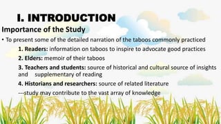 I. INTRODUCTION
Importance of the Study
• To present some of the detailed narration of the taboos commonly practiced
1. Readers: information on taboos to inspire to advocate good practices
2. Elders: memoir of their taboos
3. Teachers and students: source of historical and cultural source of insights
and supplementary of reading
4. Historians and researchers: source of related literature
---study may contribute to the vast array of knowledge
 